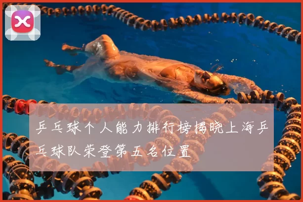 乒乓球个人能力排行榜揭晓上海乒乓球队荣登第五名位置