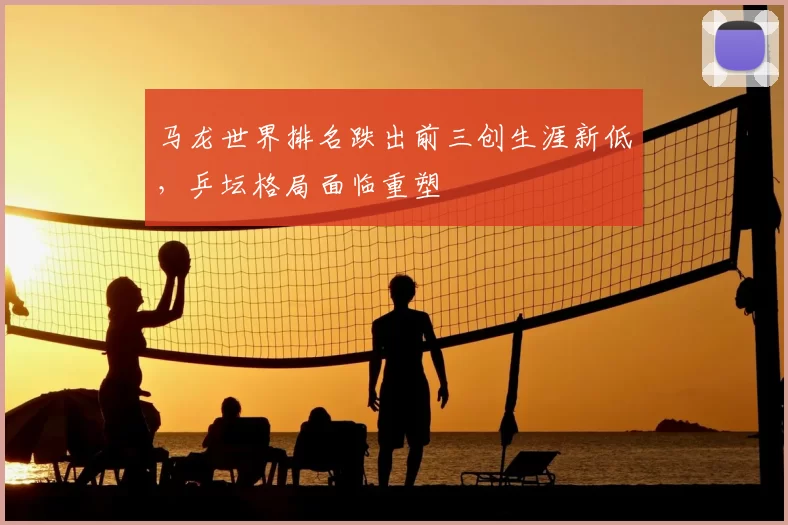 马龙世界排名跌出前三创生涯新低,乒坛格局面临重塑