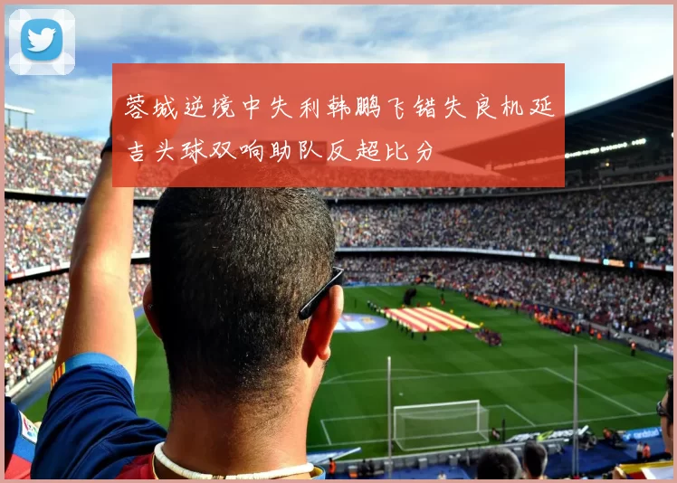 蓉城逆境中失利韩鹏飞错失良机延吉头球双响助队反超比分