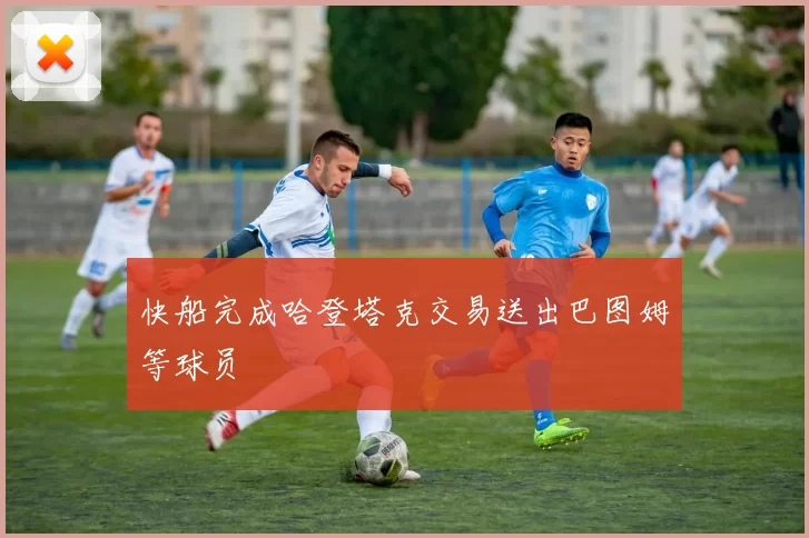 快船完成哈登塔克交易送出巴图姆等球员
