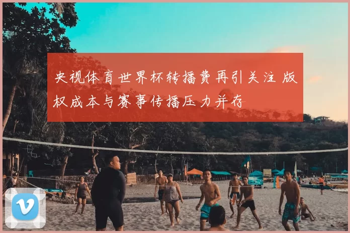 央视体育世界杯转播费再引关注 版权成本与赛事传播压力并存