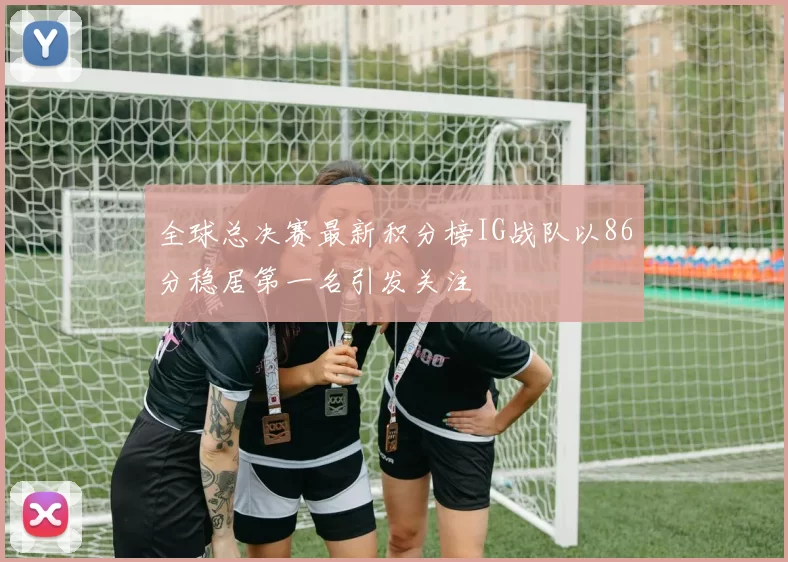 全球总决赛最新积分榜IG战队以86分稳居第一名引发关注