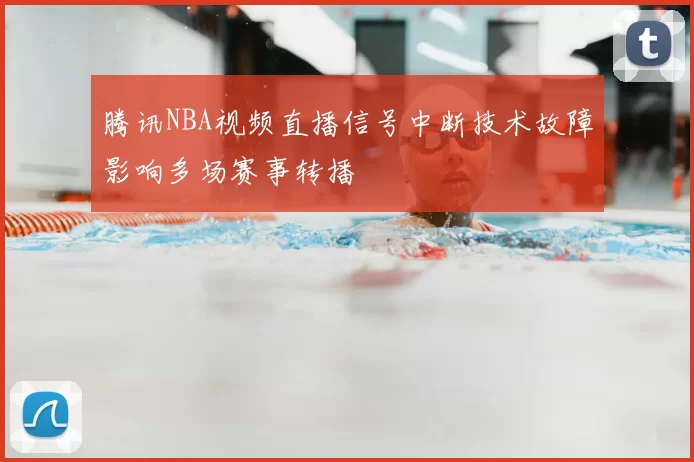 腾讯NBA视频直播信号中断技术故障影响多场赛事转播