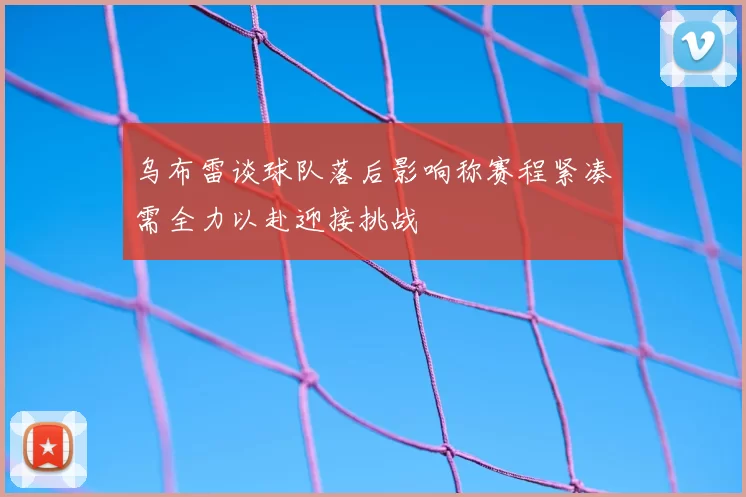 乌布雷谈球队落后影响称赛程紧凑需全力以赴迎接挑战