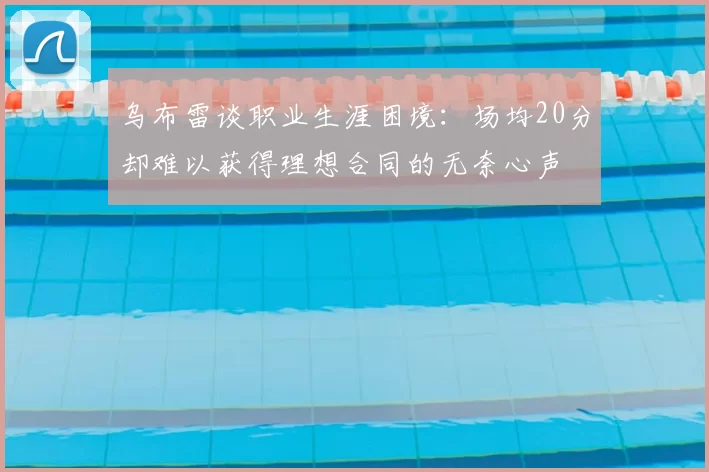 乌布雷谈职业生涯困境:场均20分却难以获得理想合同的无奈心声