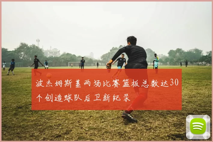 波杰姆斯基两场比赛篮板总数达30个创造球队后卫新纪录