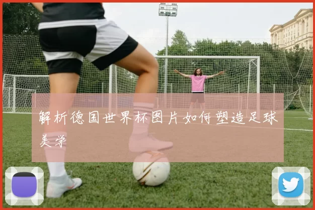 解析德国世界杯图片如何塑造足球美学