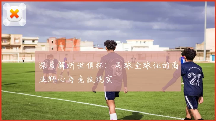 深度解析世俱杯:足球全球化的商业野心与竞技现实