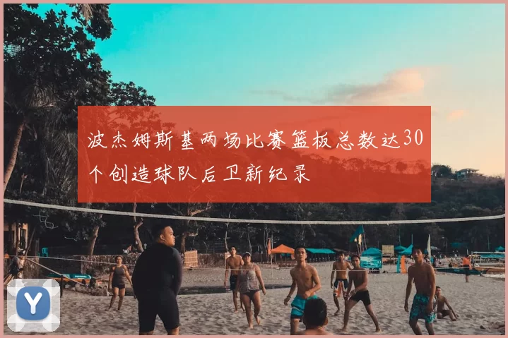 波杰姆斯基两场比赛篮板总数达30个创造球队后卫新纪录