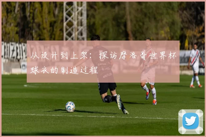 从设计到上架：探访摩洛哥世界杯球衣的制造过程