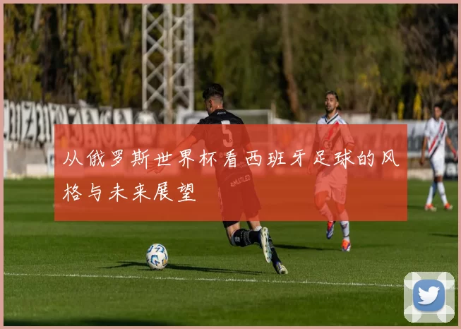 从俄罗斯世界杯看西班牙足球的风格与未来展望