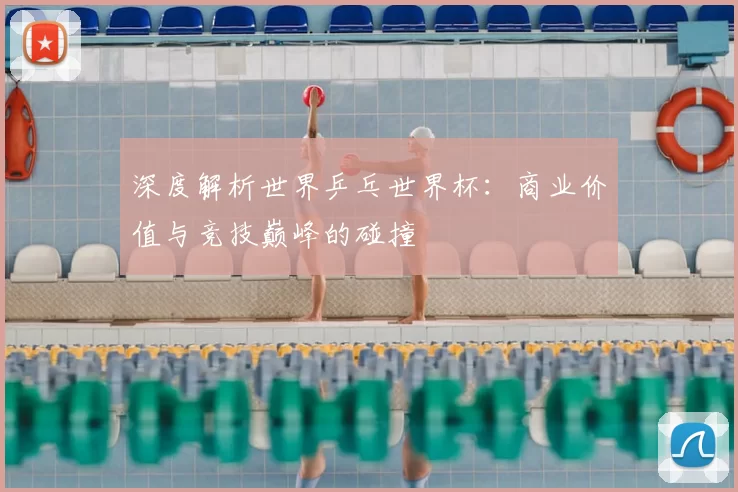 深度解析世界乒乓世界杯:商业价值与竞技巅峰的碰撞