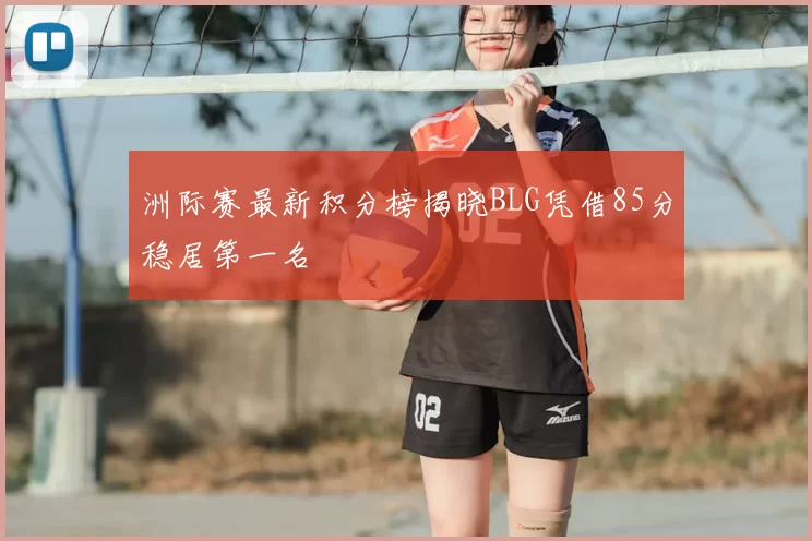 洲际赛最新积分榜揭晓BLG凭借85分稳居第一名