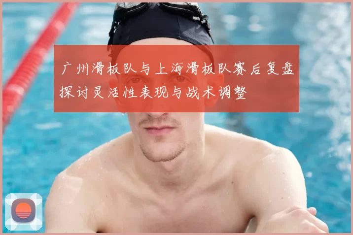 广州滑板队与上海滑板队赛后复盘探讨灵活性表现与战术调整