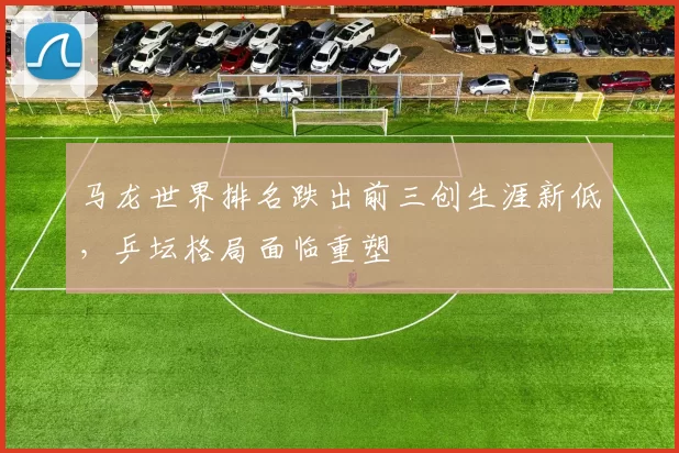 马龙世界排名跌出前三创生涯新低，乒坛格局面临重塑